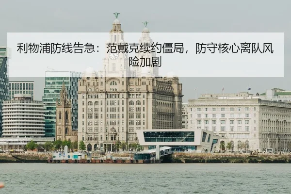 利物浦防线告急：范戴克续约僵局，防守核心离队风险加剧